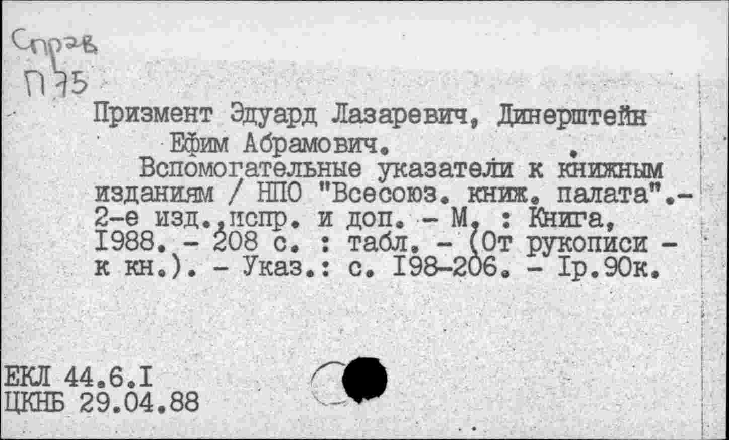 ﻿Призмент Эдуард Лазаревич, Динерштейн
Ефим Абрамович.	,
Вспомогательные указатели к книжным изданиям / НПО "Всесоюз. книж. палата”.-2-е изд.,испр. и доп. - М, : Книга, 1988. - 208 с. : табл. - (От рукописи -к кн.). - Указ.: с. 198-206. - 1р.90к,
ЕКЛ 44.6.1
ЦКНБ 29.04.88